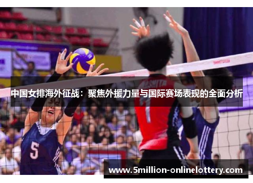 中国女排海外征战：聚焦外援力量与国际赛场表现的全面分析
